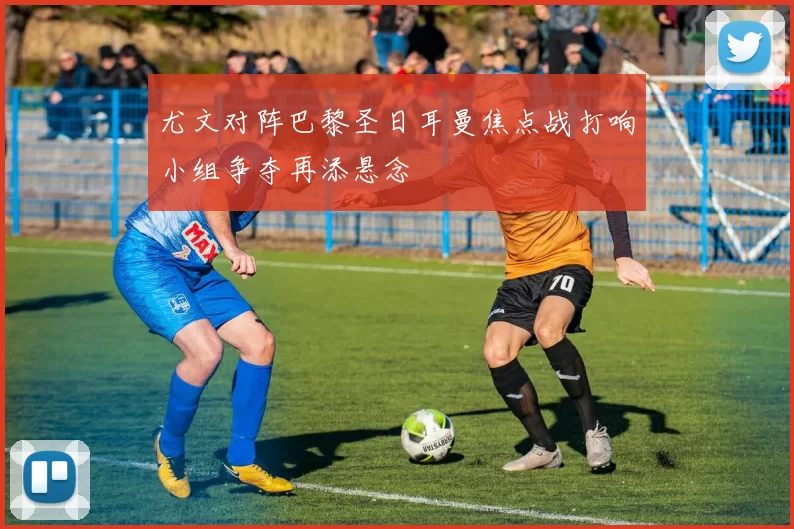尤文对阵巴黎圣日耳曼焦点战打响小组争夺再添悬念