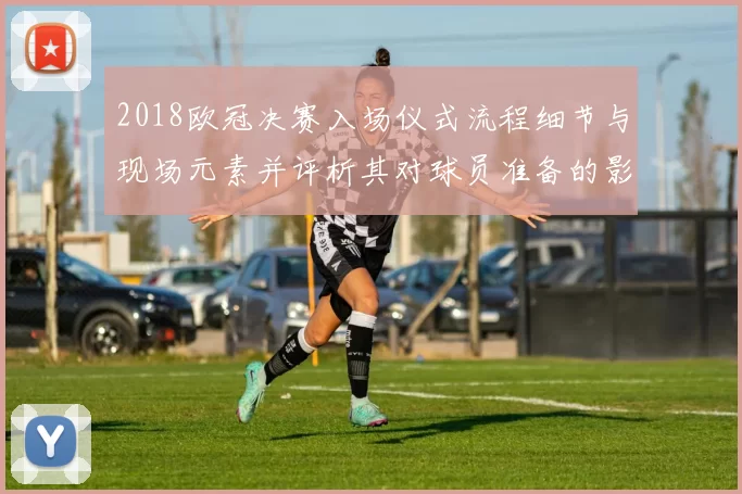 2018欧冠决赛入场仪式流程细节与现场元素并评析其对球员准备的影响