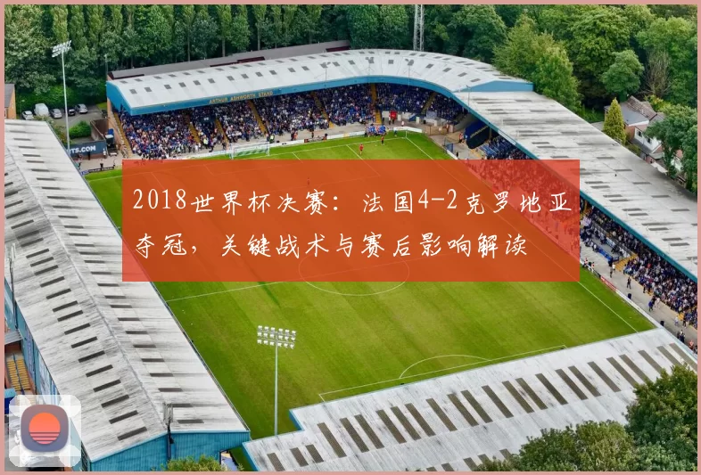 2018世界杯决赛：法国4-2克罗地亚夺冠，关键战术与赛后影响解读