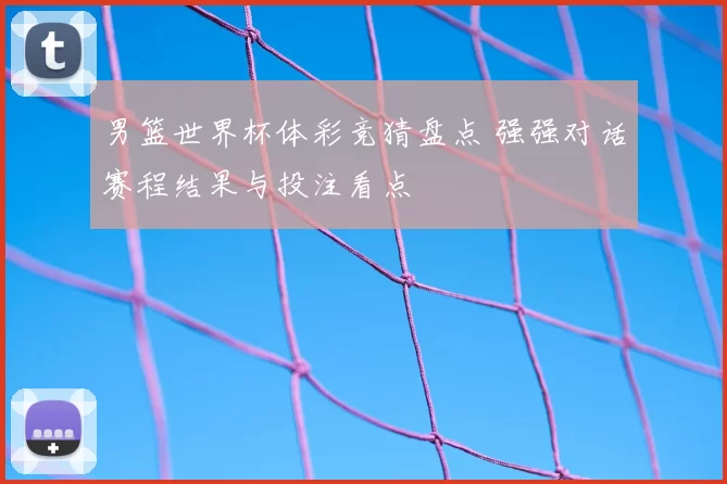 男篮世界杯体彩竞猜盘点 强强对话赛程结果与投注看点