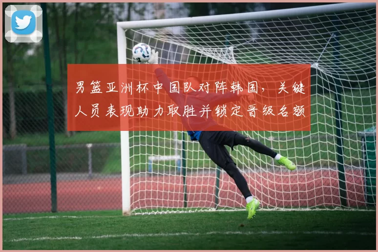 男篮亚洲杯中国队对阵韩国，关键人员表现助力取胜并锁定晋级名额