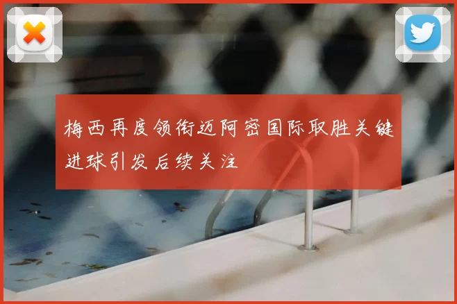 梅西再度领衔迈阿密国际取胜关键进球引发后续关注