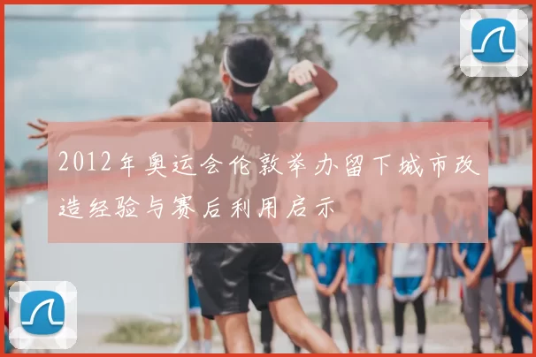 2012年奥运会伦敦举办留下城市改造经验与赛后利用启示