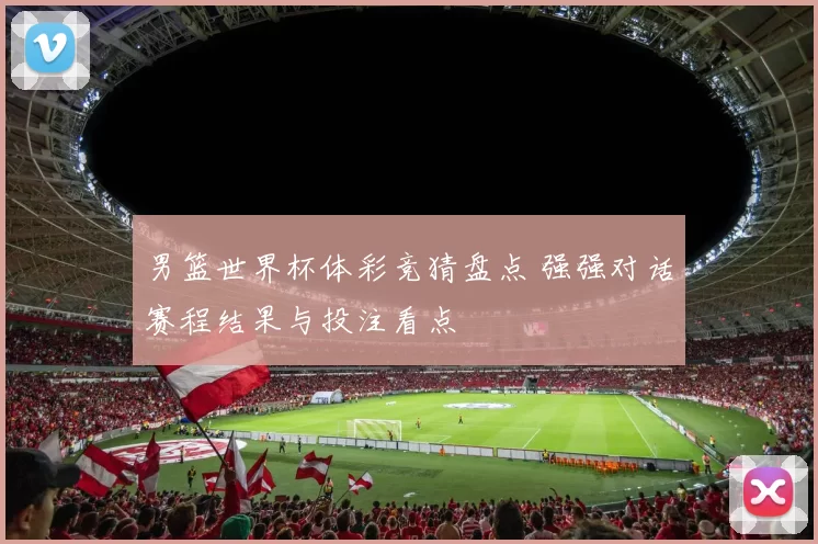 男篮世界杯体彩竞猜盘点 强强对话赛程结果与投注看点