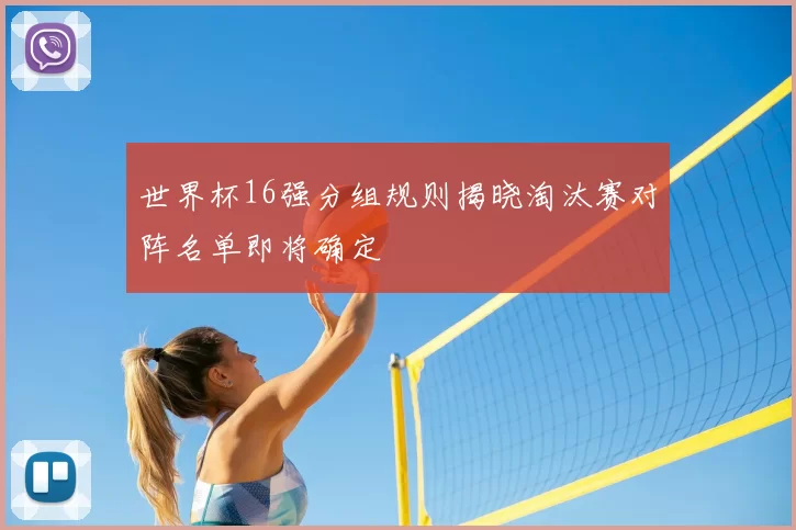 世界杯16强分组规则揭晓淘汰赛对阵名单即将确定