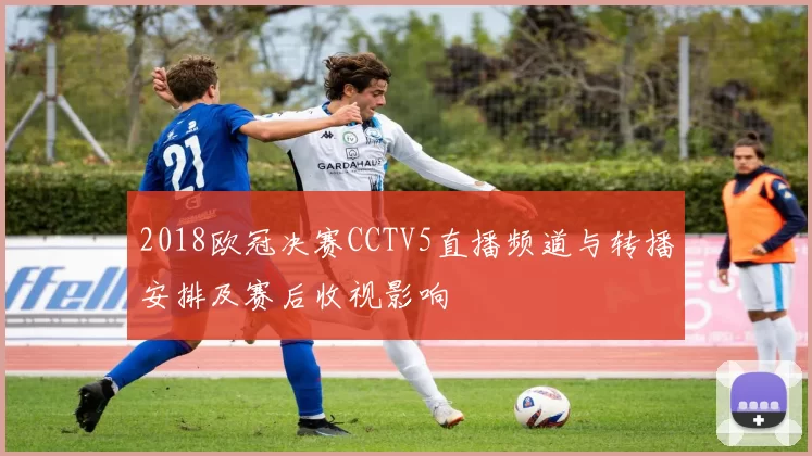 2018欧冠决赛CCTV5直播频道与转播安排及赛后收视影响