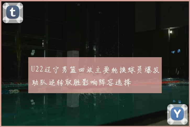 U22辽宁男篮回放主要轮换球员爆发助队逆转取胜影响阵容选择