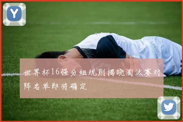世界杯16强分组规则揭晓淘汰赛对阵名单即将确定