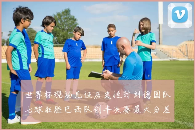 世界杯现场见证历史性时刻德国队七球狂胜巴西队创半决赛最大分差