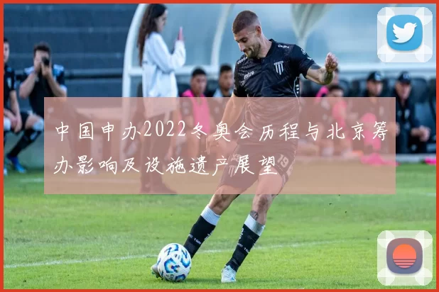 中国申办2022冬奥会历程与北京筹办影响及设施遗产展望