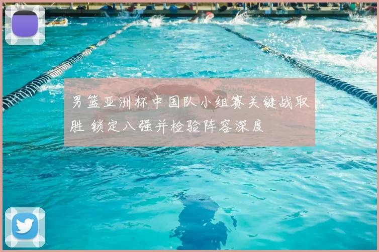 男篮亚洲杯中国队小组赛关键战取胜 锁定八强并检验阵容深度