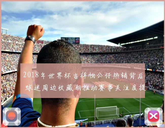 2018年世界杯吉祥物公仔热销背后 球迷周边收藏潮推动赛事关注度提升