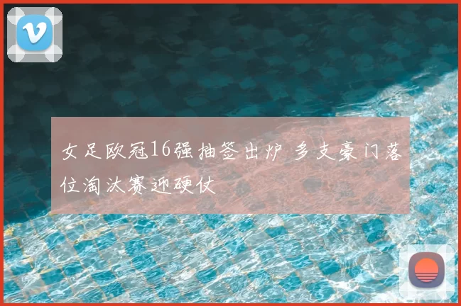 女足欧冠16强抽签出炉 多支豪门落位淘汰赛迎硬仗