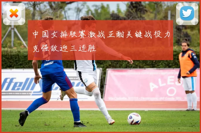 中国女排联赛激战正酣关键战役力克强敌迎三连胜