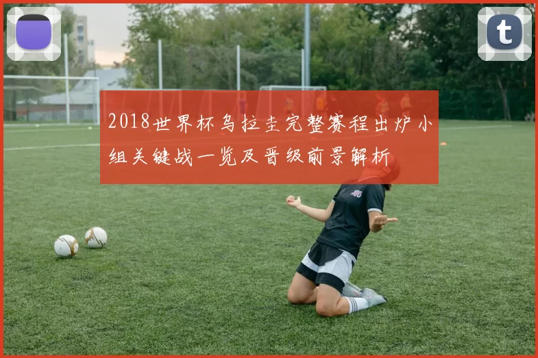 2018世界杯乌拉圭完整赛程出炉小组关键战一览及晋级前景解析