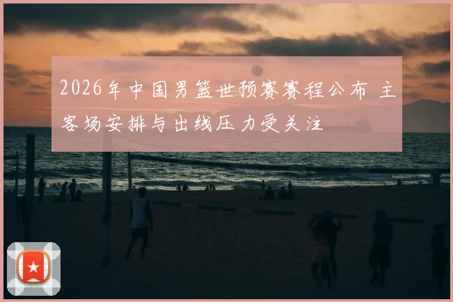 2026年中国男篮世预赛赛程公布 主客场安排与出线压力受关注