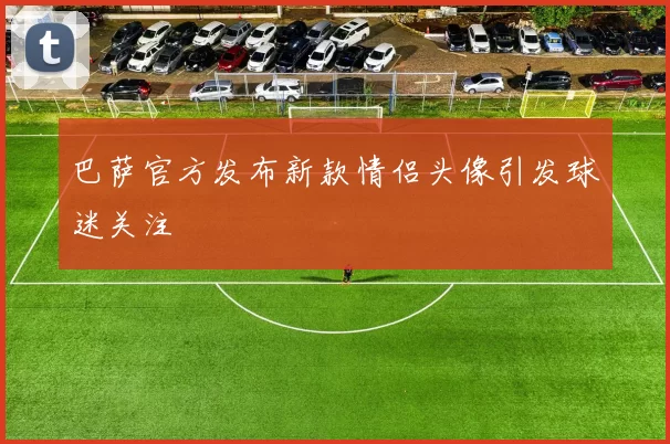 巴萨官方发布新款情侣头像引发球迷关注