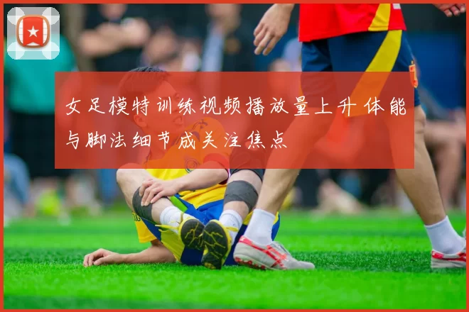 女足模特训练视频播放量上升 体能与脚法细节成关注焦点