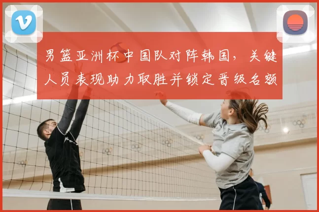男篮亚洲杯中国队对阵韩国，关键人员表现助力取胜并锁定晋级名额