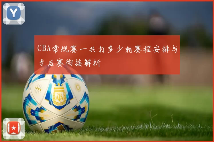 CBA常规赛一共打多少轮赛程安排与季后赛衔接解析
