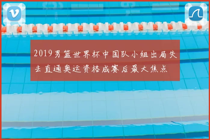 2019男篮世界杯中国队小组出局失去直通奥运资格成赛后最大焦点