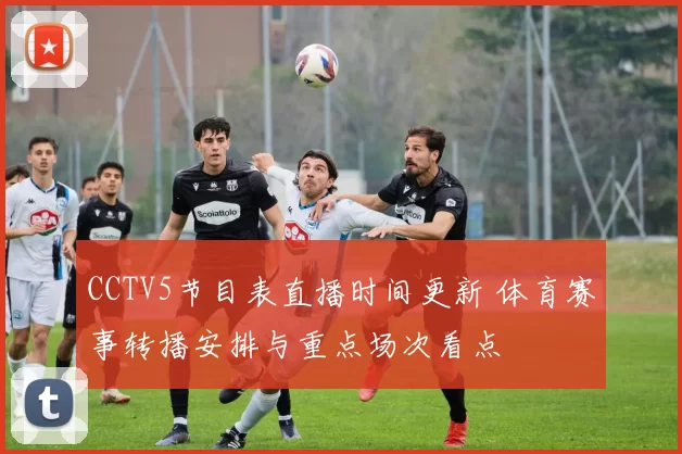 CCTV5节目表直播时间更新 体育赛事转播安排与重点场次看点