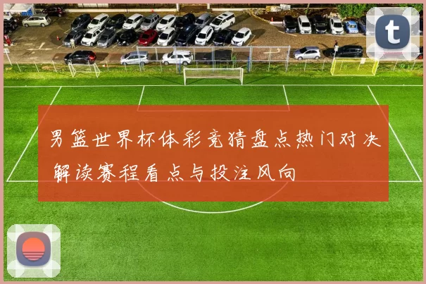 男篮世界杯体彩竞猜盘点热门对决 解读赛程看点与投注风向