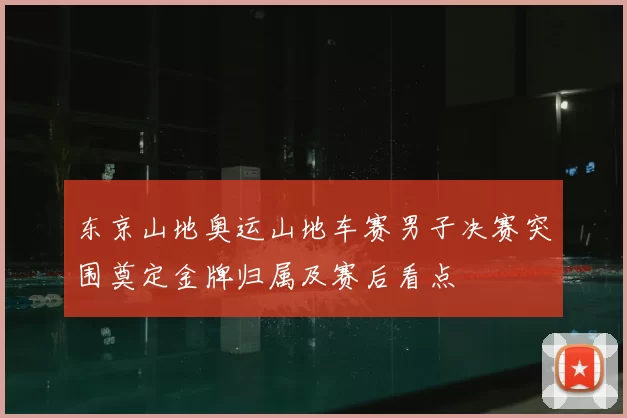 东京山地奥运山地车赛男子决赛突围奠定金牌归属及赛后看点
