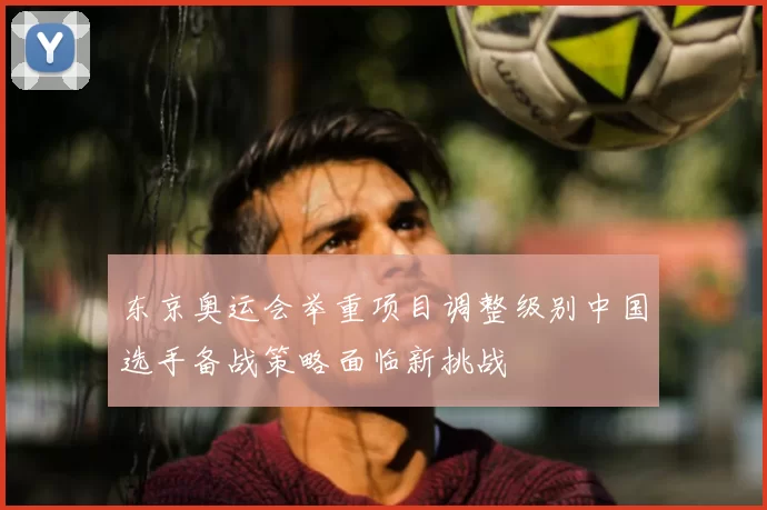 东京奥运会举重项目调整级别中国选手备战策略面临新挑战