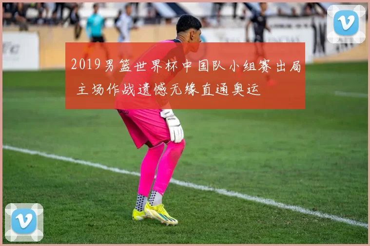 2019男篮世界杯中国队小组赛出局 主场作战遗憾无缘直通奥运