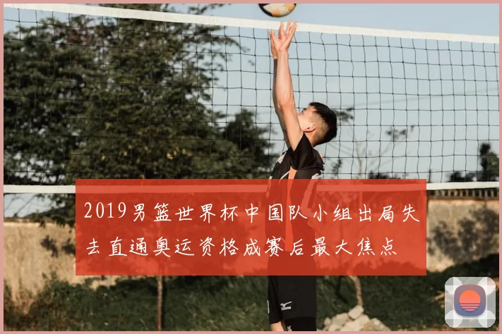 2019男篮世界杯中国队小组出局失去直通奥运资格成赛后最大焦点