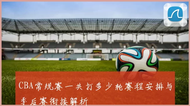 CBA常规赛一共打多少轮赛程安排与季后赛衔接解析
