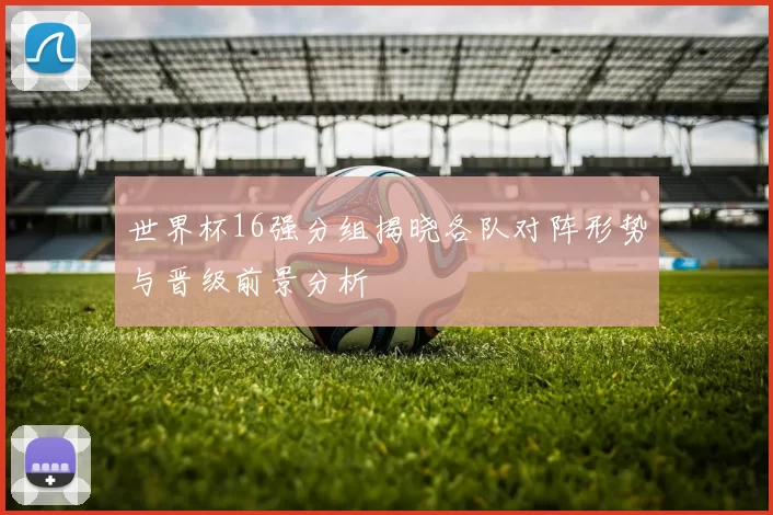 世界杯16强分组揭晓各队对阵形势与晋级前景分析