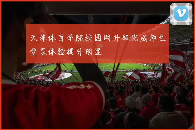 天津体育学院校园网升级完成师生登录体验提升明显