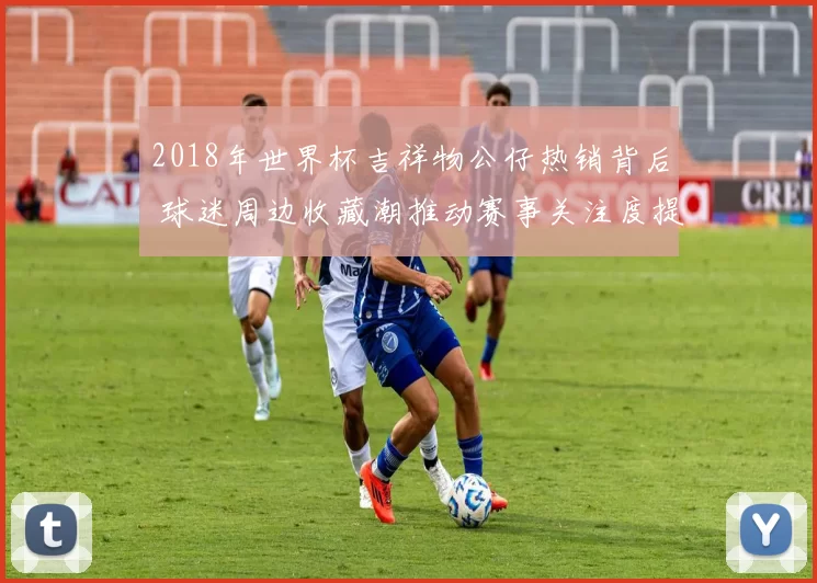 2018年世界杯吉祥物公仔热销背后 球迷周边收藏潮推动赛事关注度提升