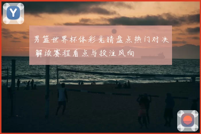 男篮世界杯体彩竞猜盘点热门对决 解读赛程看点与投注风向