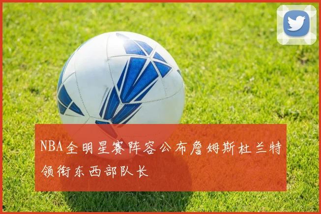 NBA全明星赛阵容公布詹姆斯杜兰特领衔东西部队长