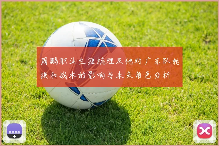 周鹏职业生涯梳理及他对广东队轮换和战术的影响与未来角色分析