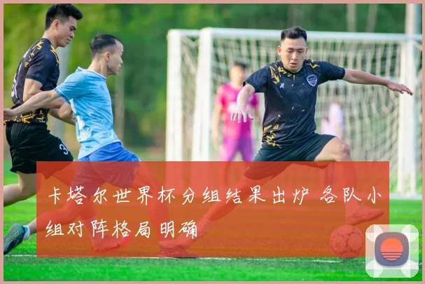卡塔尔世界杯分组结果出炉 各队小组对阵格局明确