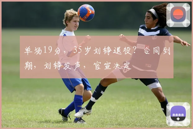 单场19分,35岁刘铮退役?合同到期,刘铮发声,官宣决定