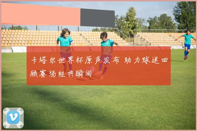 卡塔尔世界杯原声发布 助力球迷回顾赛场经典瞬间