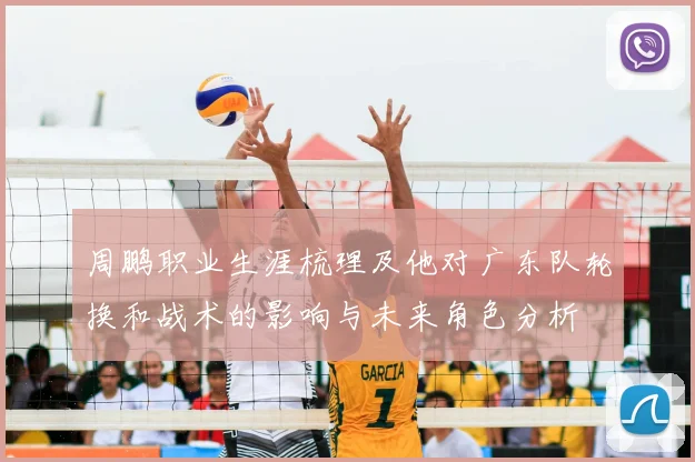 周鹏职业生涯梳理及他对广东队轮换和战术的影响与未来角色分析